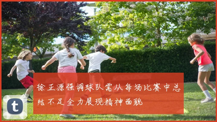 徐正源强调球队需从每场比赛中总结不足全力展现精神面貌