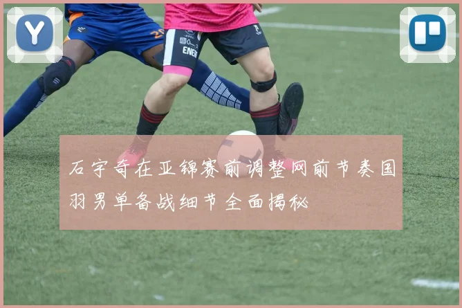 石宇奇在亚锦赛前调整网前节奏国羽男单备战细节全面揭秘
