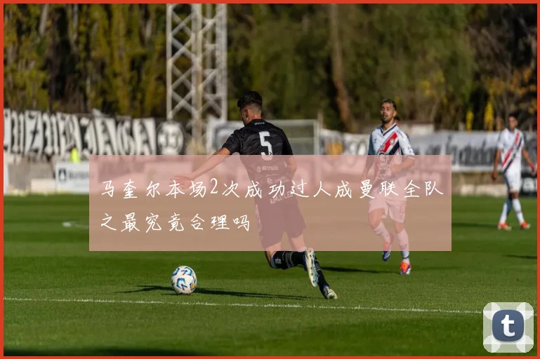 马奎尔本场2次成功过人成曼联全队之最究竟合理吗