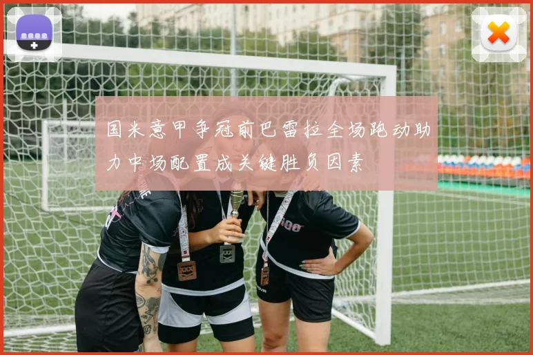 国米意甲争冠前巴雷拉全场跑动助力中场配置成关键胜负因素