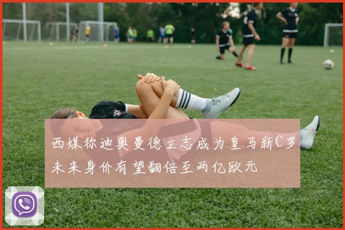 西媒称迪奥曼德立志成为皇马新C罗未来身价有望翻倍至两亿欧元
