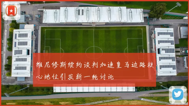 维尼修斯续约谈判加速皇马边路核心地位引发新一轮讨论