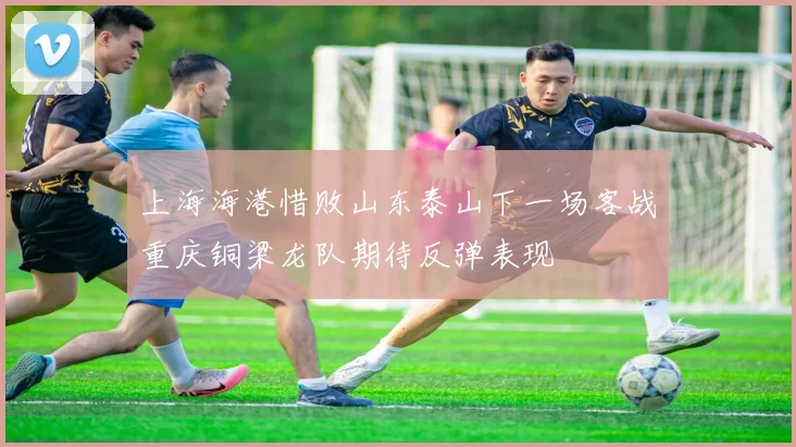 上海海港惜败山东泰山下一场客战重庆铜梁龙队期待反弹表现