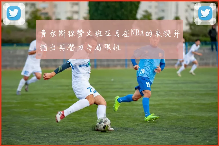 费尔斯称赞文班亚马在NBA的表现并指出其潜力与局限性