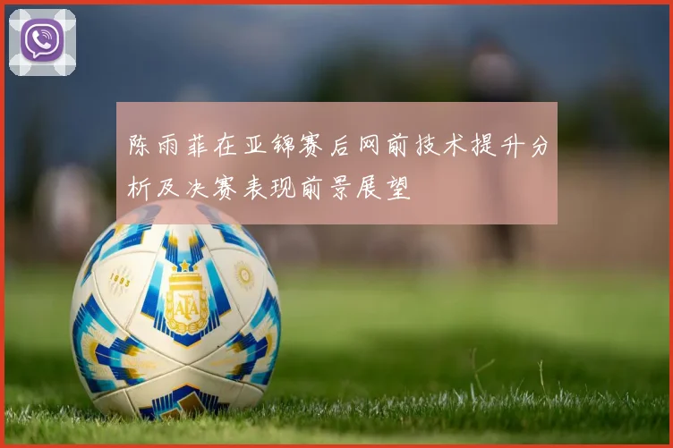 陈雨菲在亚锦赛后网前技术提升分析及决赛表现前景展望