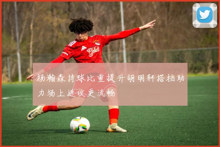 杨瀚森持球比重提升胡明轩搭档助力场上进攻更流畅