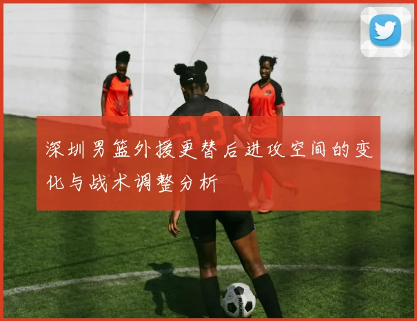 深圳男篮外援更替后进攻空间的变化与战术调整分析